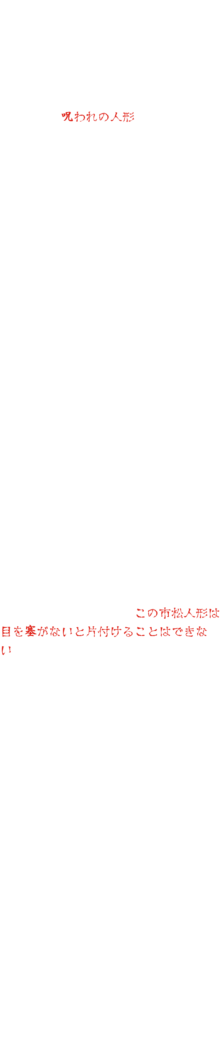 在东映京都电影制片厂的道具仓库深处，存放着一个娃娃。它曾是一位在拍摄期间不幸去世的童星的珍爱之物。此后，每当有人试图使用这个娃娃，都会发生各种意外和疾病，最终它被称作“诅咒娃娃”，无人敢再使用它。几十年后，映画村的新任经理提议将这个娃娃用于鬼屋。由于记得原故事的人寥寥无几，所以没有人反对。然而，娃娃安装完毕后，怪事开始发生。人们能听到空无一人的声音，半夜里总能看到有人走动的痕迹，娃娃的眼睛还会动……心生疑虑，工作人员展开调查，最终揭开了几十年前的禁忌。这个娃娃本不该被使用。意识到这一点的工作人员试图移除娃娃。然而，当晚他就高烧不退，卧床不起。另一名工作人员试图移走娃娃，却意外受伤住院。每次尝试移走娃娃都会以失败告终。束手无策之下，工作人员决定求助于一位通灵师。通灵师看到娃娃后说：“这只格子娃娃必须蒙住眼睛才能收起来。”然而，通灵师接着说：“蒙住娃娃眼睛的布必须浸泡在某座山上的圣水中。可是，那圣水已经干涸了……”“那我们该怎么办？”经过一番思索，通灵师提出了一个建议：“几年前，一栋鬼屋里有个女鬼娃娃四处作乱。当时我们一定蒙住了那个鬼娃娃的眼睛。如果我们暂时取下那块布，用它来蒙住这只格子娃娃的眼睛呢？”工作人员点头同意。可是，究竟谁来执行这项任务呢？